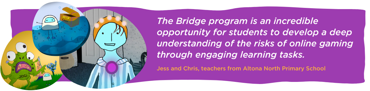 The Bridge program is an incredible opportunity for students to develop a deep understanding of the risks of online gaming through engaging learning tasks. Jess and Chris, teachers from Altona North Primary School